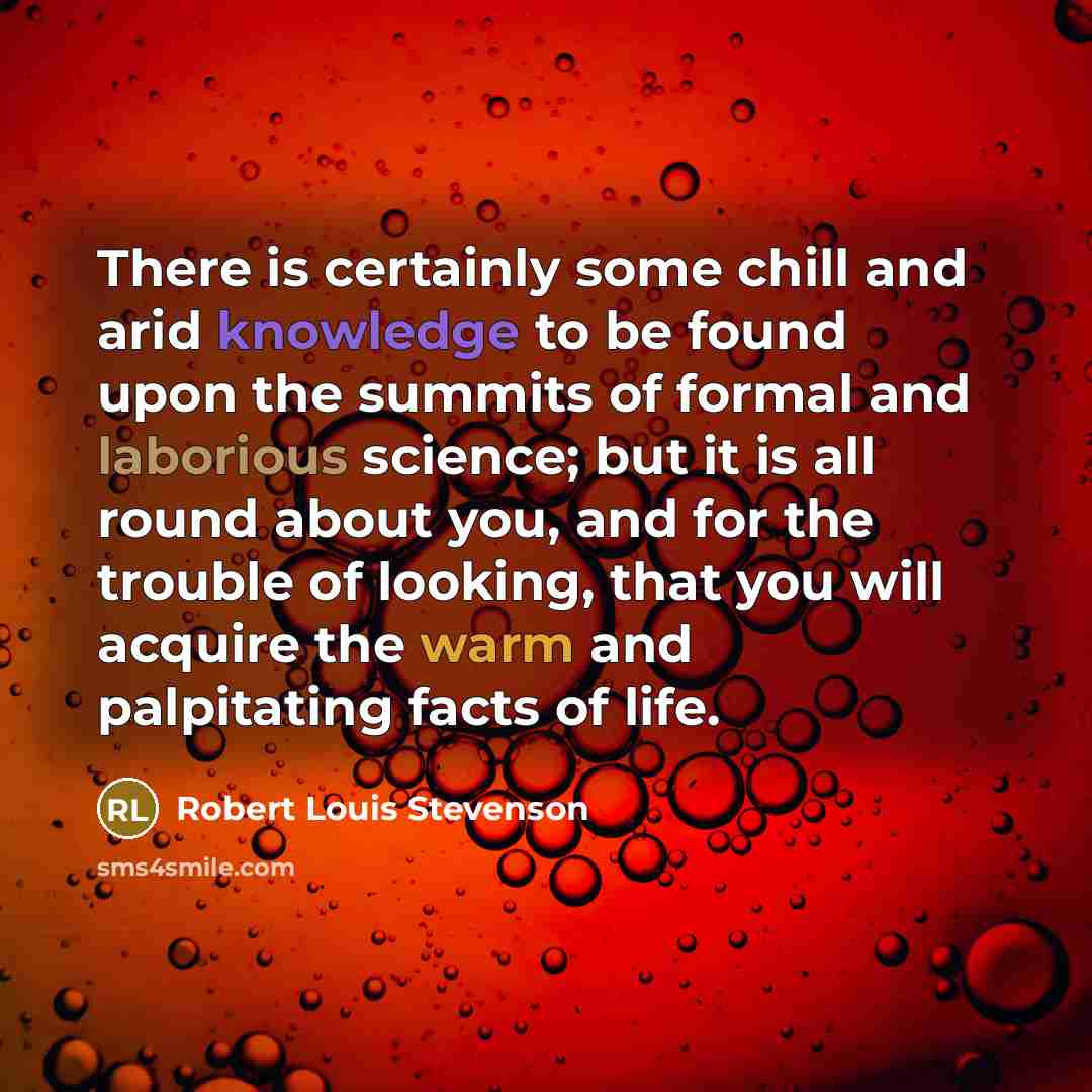 “There is certainly some chill and arid knowledge to be found upon the summits of formal and laborious science; but it is all round about you, and for the trouble of looking, that you will acquire the warm and palpitating facts of life.” quote by Robert Louis Stevenson