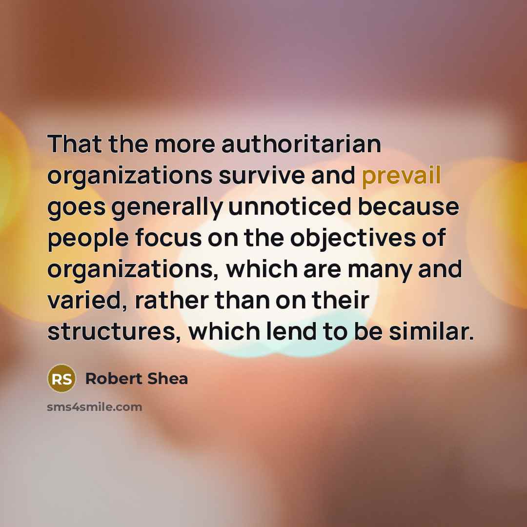 “That the more authoritarian organizations survive and prevail goes generally unnoticed because people focus on the objectives of organizations, which are many and varied, rather than on their structures, which lend to be similar.” quote by Robert Shea
