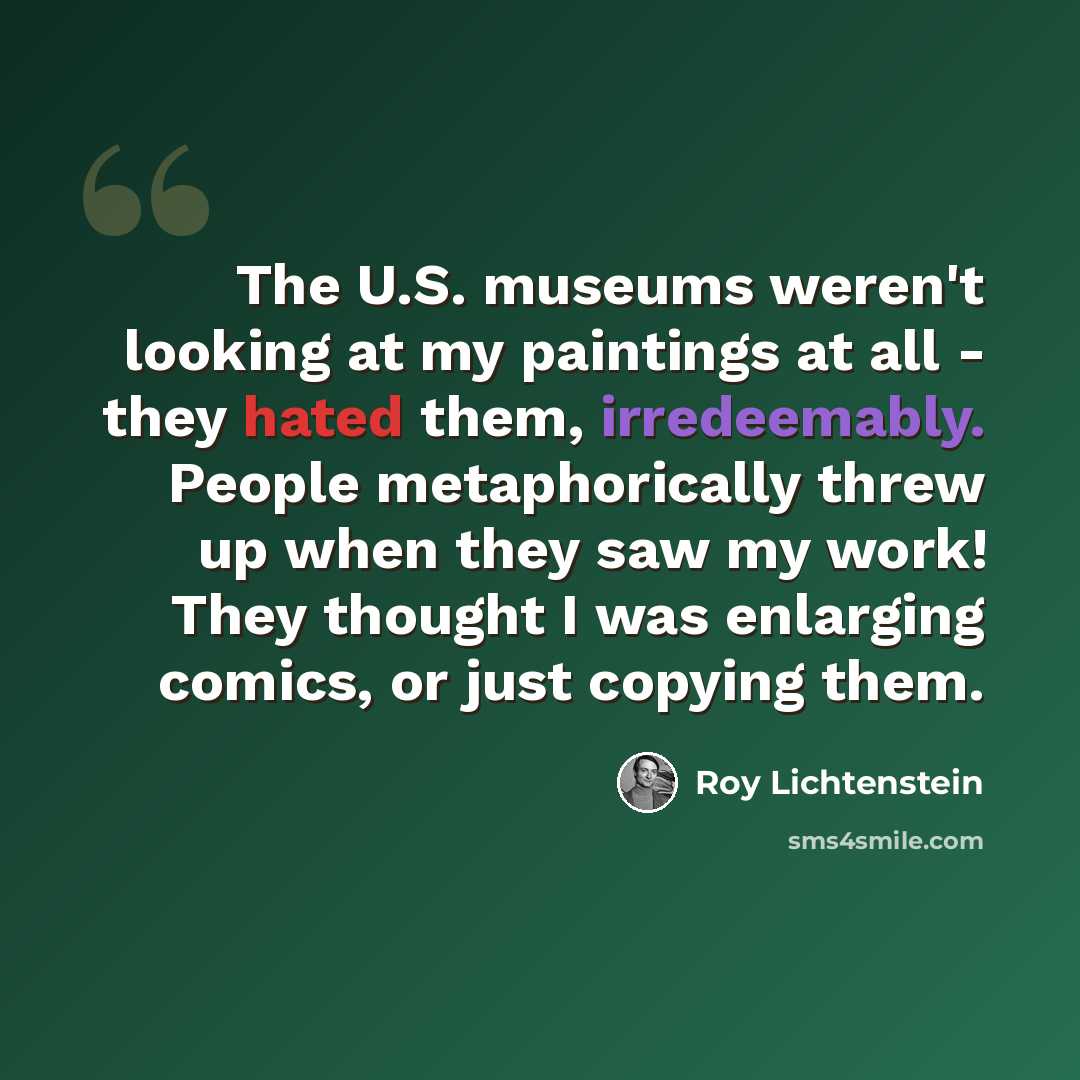 “The U.S. museums weren't looking at my paintings at all - they hated them, irredeemably. People metaphorically threw up when they saw my work! They thought I was enlarging comics, or just copying them.” quote by Roy Lichtenstein