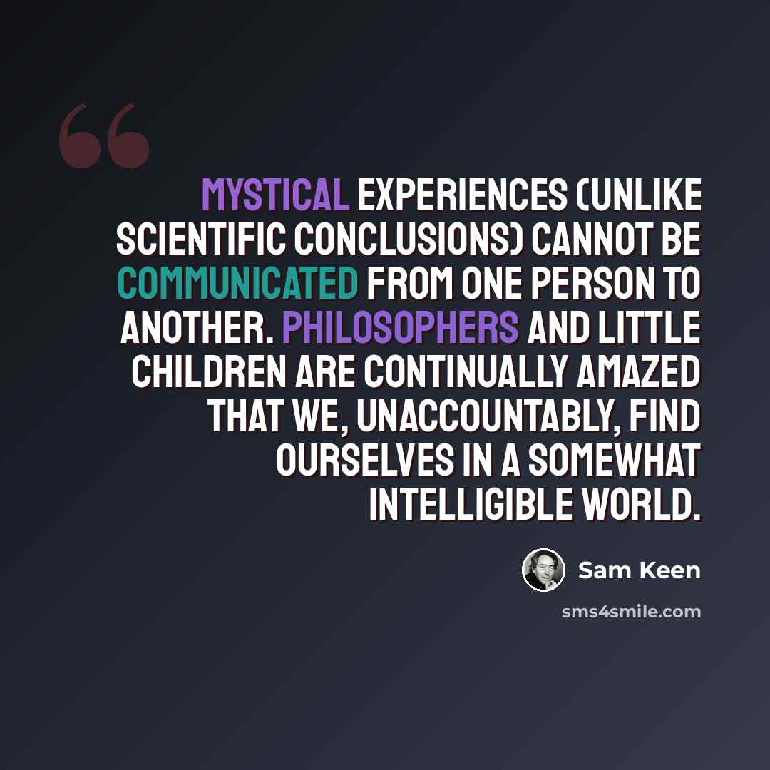 “Mystical experiences (unlike scientific conclusions) cannot be communicated from one person to another. Philosophers and little children are continually amazed that we, unaccountably, find ourselves in a somewhat intelligible world.” quote by Sam Keen