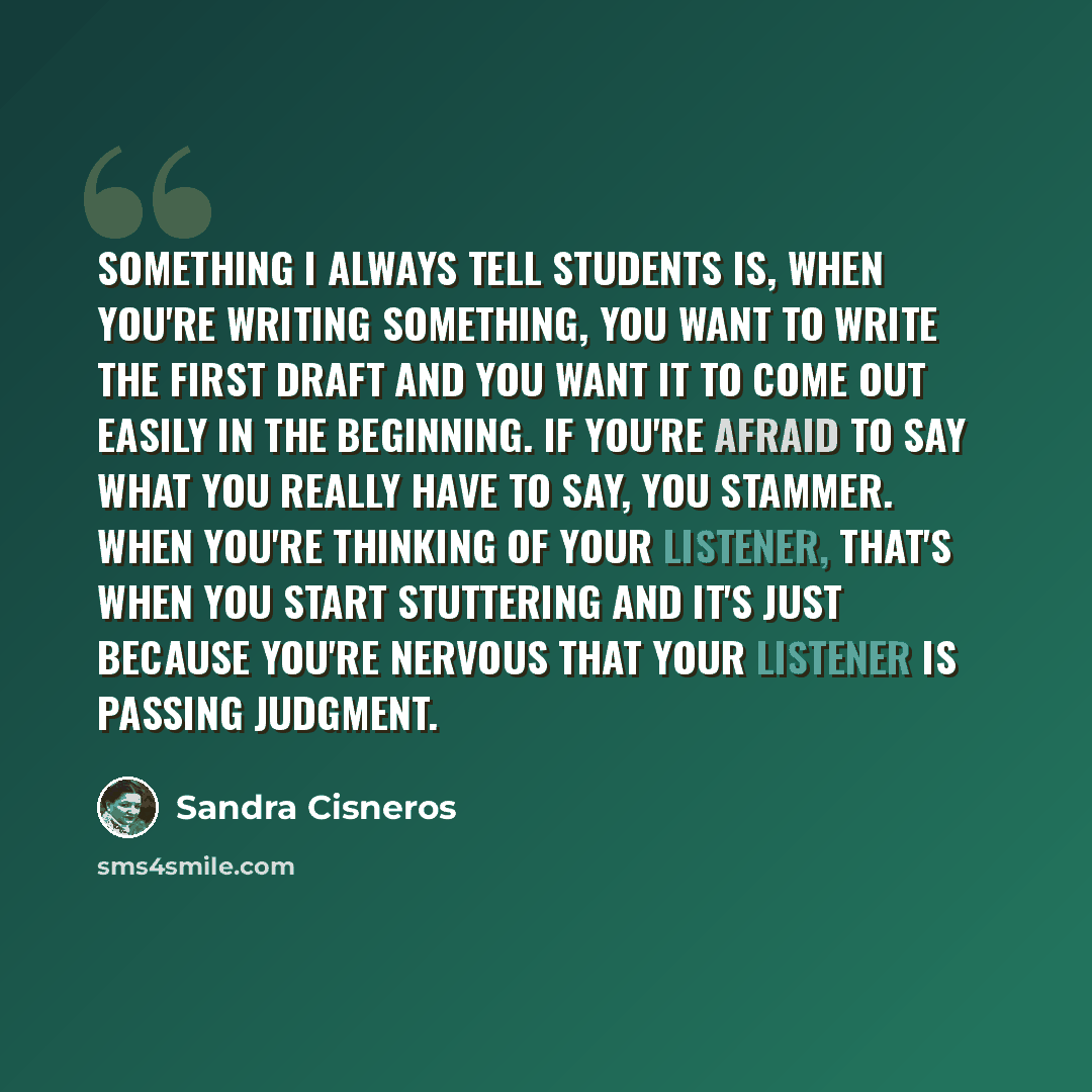 “Something I always tell students is, when you're writing something, you want to write the first draft and you want it to come out easily in the beginning. If you're afraid to say what you really have to say, you stammer. When you're thinking of your listener, that's when you start stuttering and…” quote by Sandra Cisneros
