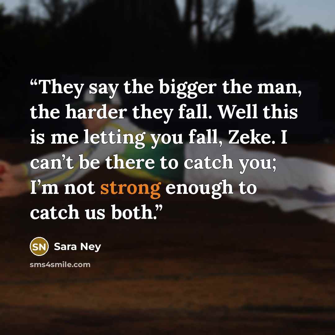 “They say the bigger the man, the harder they fall. Well this is me letting you fall, Zeke. I can’t be there to catch you; I’m not strong enough to catch us both.” quote by Sara Ney