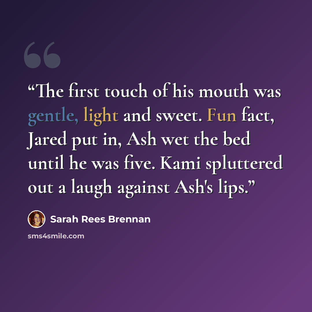 “The first touch of his mouth was gentle, light and sweet. Fun fact, Jared put in, Ash wet the bed until he was five. Kami spluttered out a laugh against Ash's lips.” quote by Sarah Rees Brennan