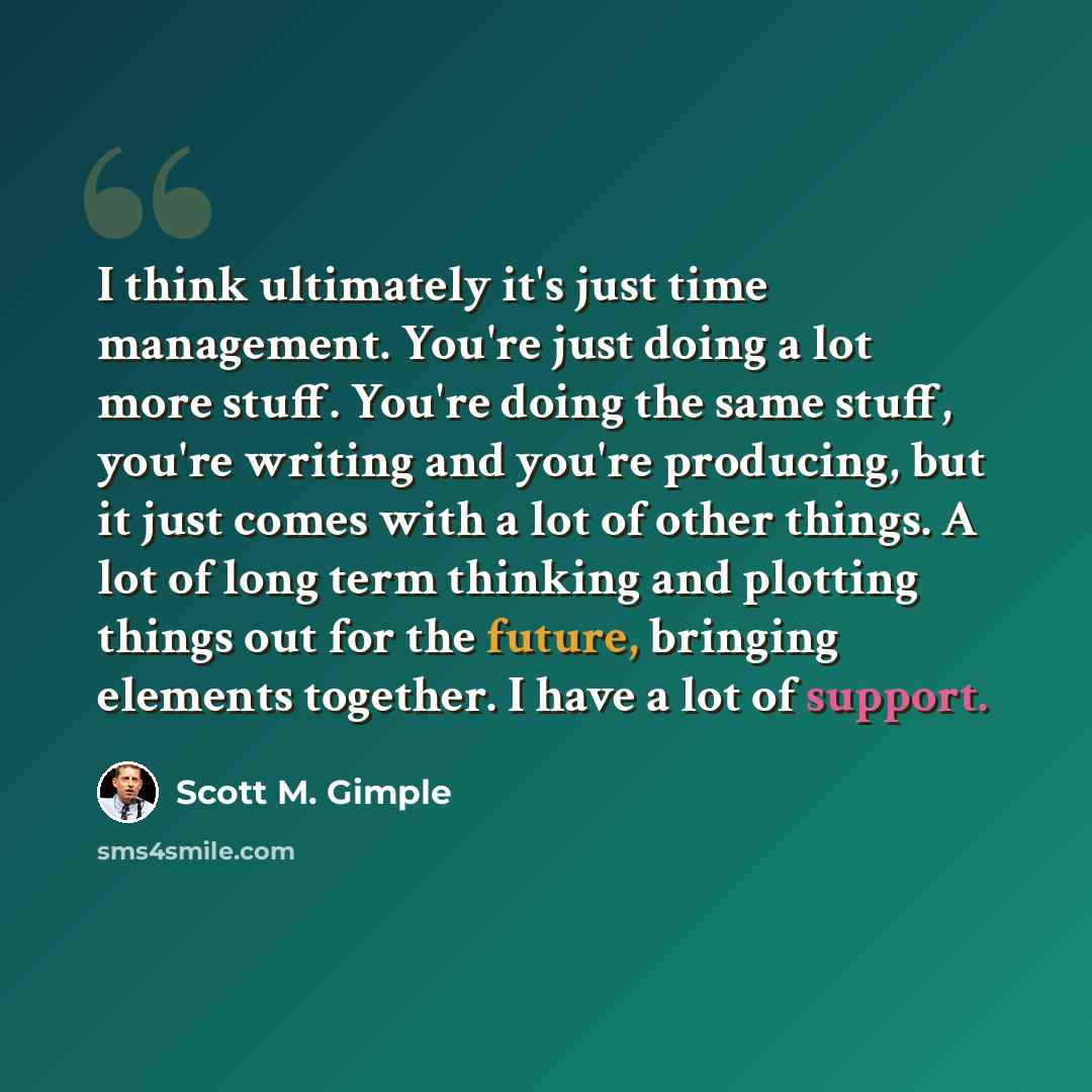 “I think ultimately it's just time management. You're just doing a lot more stuff. You're doing the same stuff, you're writing and you're producing, but it just comes with a lot of other things. A lot of long term thinking and plotting things out for the future, bringing elements together. I have a…” quote by Scott M. Gimple