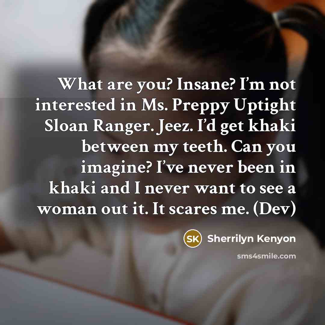 “What are you? Insane? I’m not interested in Ms. Preppy Uptight Sloan Ranger. Jeez. I’d get khaki between my teeth. Can you imagine? I’ve never been in khaki and I never want to see a woman out it. It scares me. (Dev)” quote by Sherrilyn Kenyon