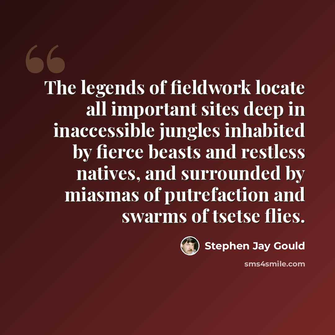 “The legends of fieldwork locate all important sites deep in inaccessible jungles inhabited by fierce beasts and restless natives, and surrounded by miasmas of putrefaction and swarms of tsetse flies.” quote by Stephen Jay Gould