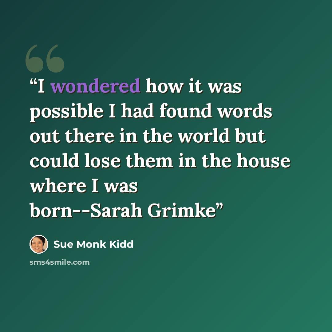 “I wondered how it was possible I had found words out there in the world but could lose them in the house where I was born--Sarah Grimke” quote by Sue Monk Kidd