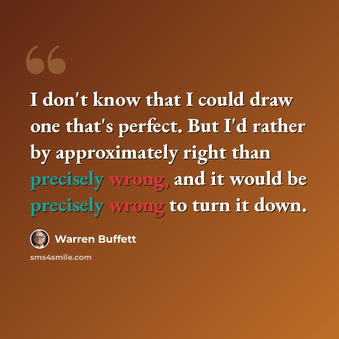 “I don't know that I could draw one that's perfect. But I'd rather by approximately right than precisely wrong, and it would be precisely wrong to turn it down.” quote by Warren Buffett