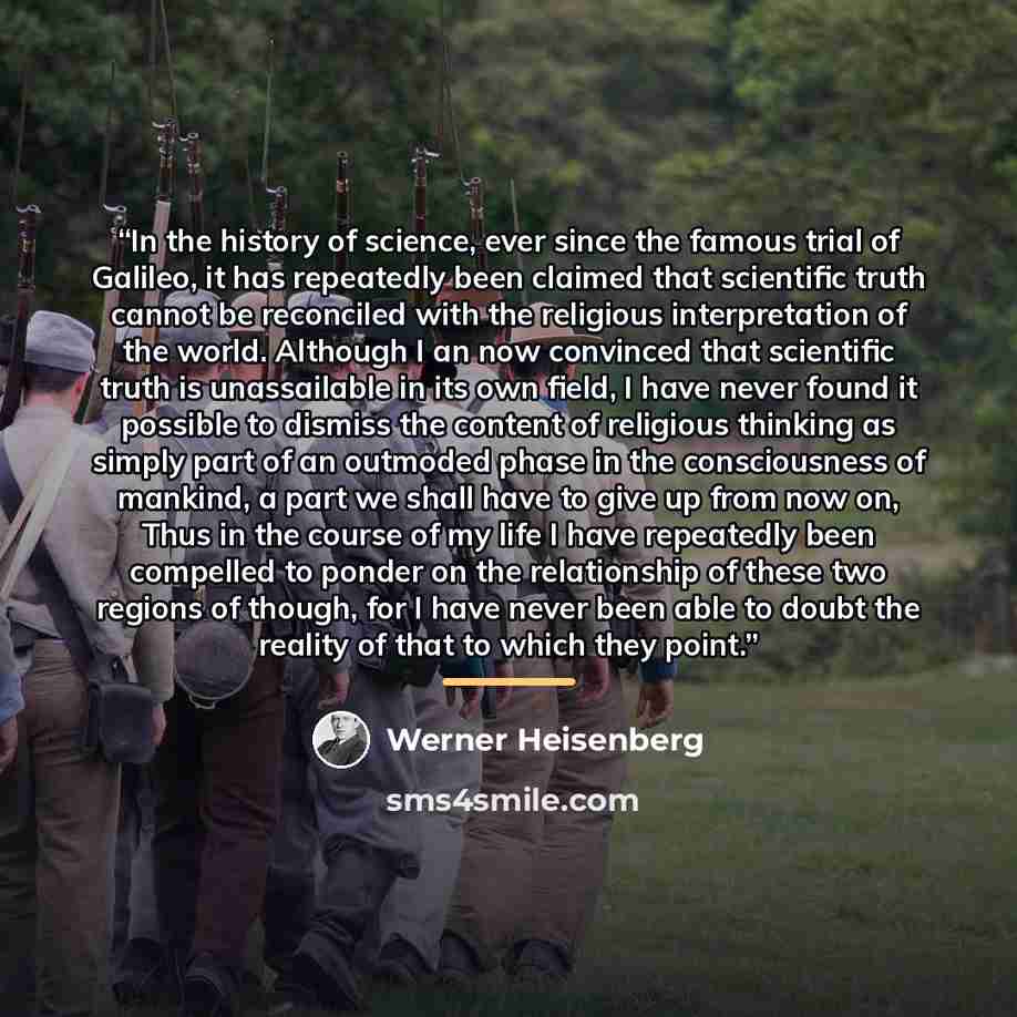 “In the history of science, ever since the famous trial of Galileo, it has repeatedly been claimed that scientific truth cannot be reconciled with the religious interpretation of the world. Although I an now convinced that scientific truth is unassailable in its own field, I have never found it…” quote by Werner Heisenberg