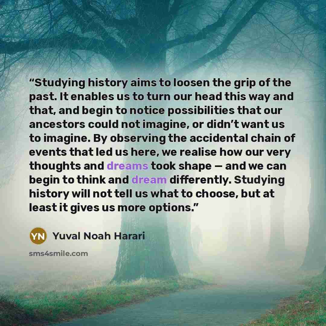 “Studying history aims to loosen the grip of the past. It enables us to turn our head this way and that, and begin to notice possibilities that our ancestors could not imagine, or didn’t want us to imagine. By observing the accidental chain of events that led us here, we realise how our very…” quote by Yuval Noah Harari