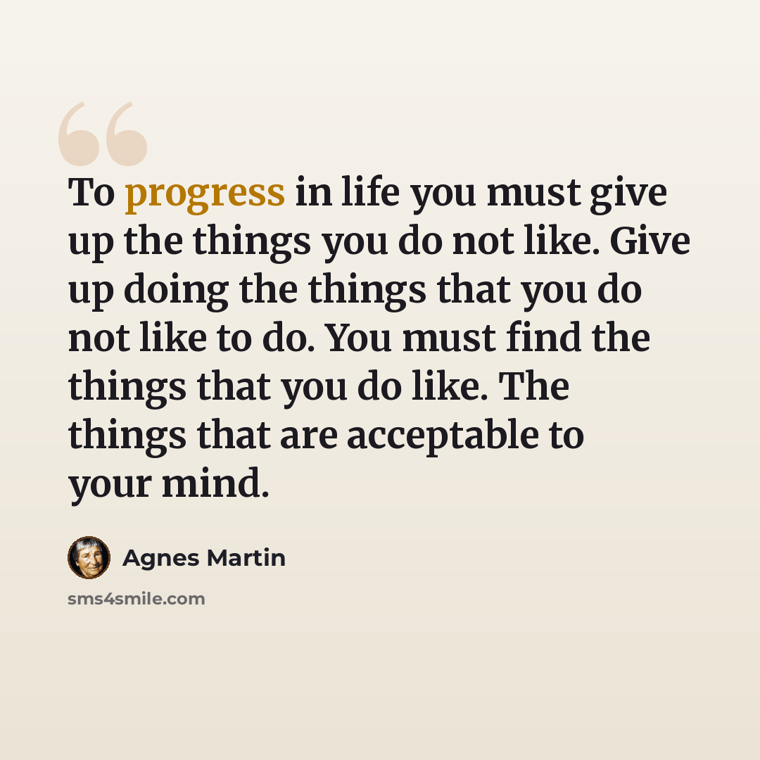 “To progress in life you must give up the things you do not like. Give up doing the things that you do not like to do. You must find the things that you do like. The things that are acceptable to your mind.” quote by Agnes Martin