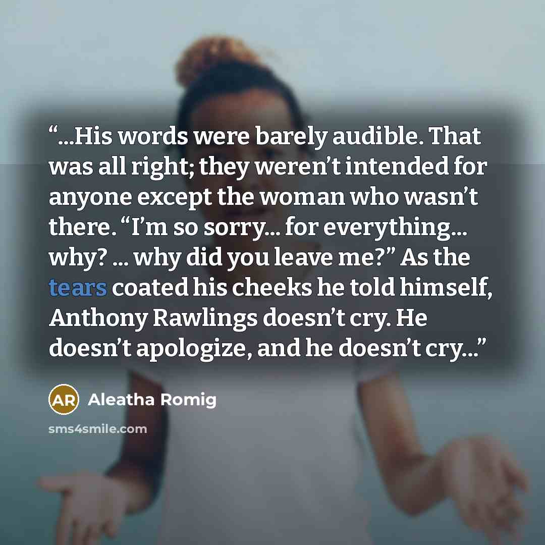 “...His words were barely audible. That was all right; they weren’t intended for anyone except the woman who wasn’t there. “I’m so sorry... for everything... why? ... why did you leave me?” As the tears coated his cheeks he told himself, Anthony Rawlings doesn’t cry. He doesn’t apologize, and he…” quote by aleatha romig