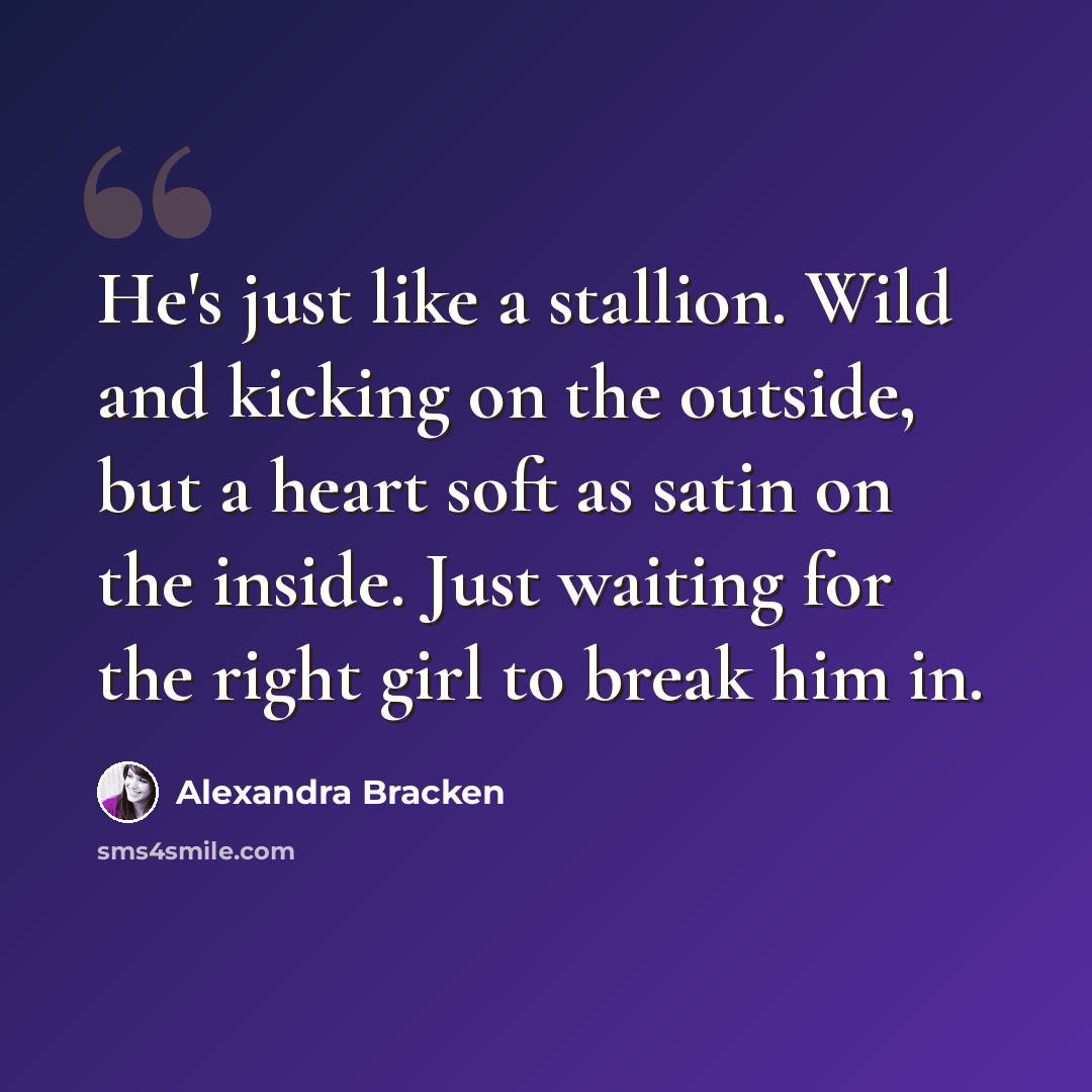 “He's just like a stallion. Wild and kicking on the outside, but a heart soft as satin on the inside. Just waiting for the right girl to break him in.” quote by Alexandra Bracken