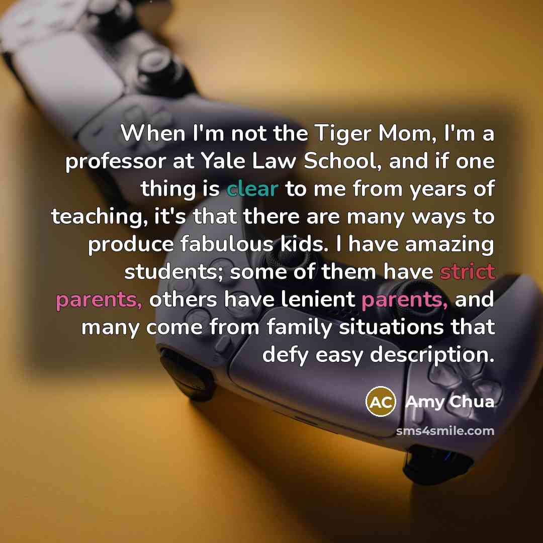 “When I'm not the Tiger Mom, I'm a professor at Yale Law School, and if one thing is clear to me from years of teaching, it's that there are many ways to produce fabulous kids. I have amazing students; some of them have strict parents, others have lenient parents, and many come from family…” quote by Amy Chua