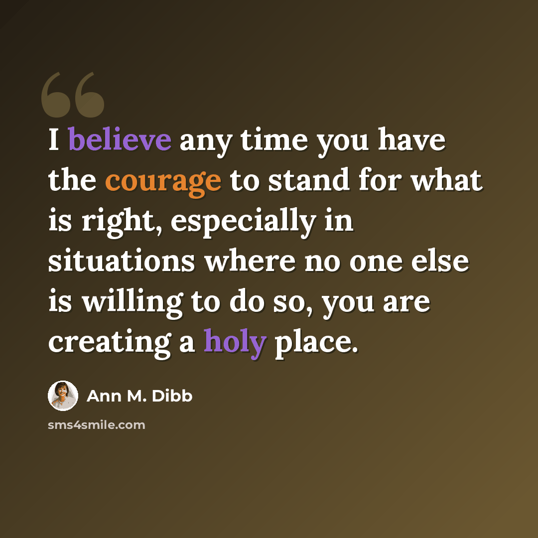 “I believe any time you have the courage to stand for what is right, especially in situations where no one else is willing to do so, you are creating a holy place.” quote by Ann M. Dibb