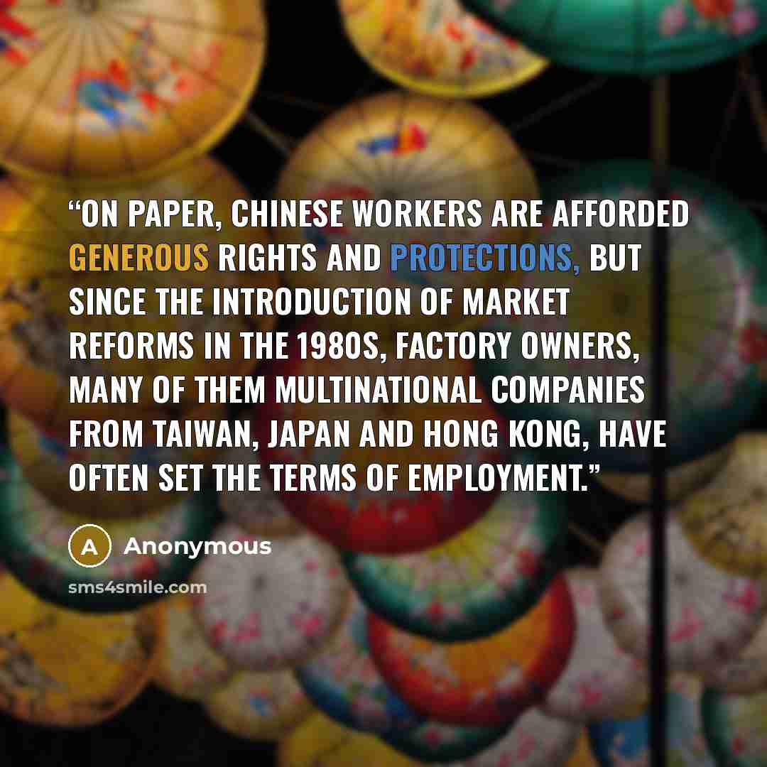 “On paper, Chinese workers are afforded generous rights and protections, but since the introduction of market reforms in the 1980s, factory owners, many of them multinational companies from Taiwan, Japan and Hong Kong, have often set the terms of employment.” quote by Anonymous