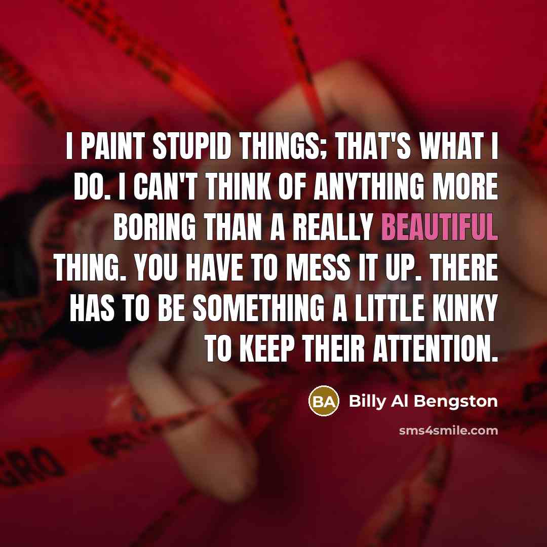 “I paint stupid things; that's what I do. I can't think of anything more boring than a really beautiful thing. You have to mess it up. There has to be something a little kinky to keep their attention.” quote by Billy Al Bengston