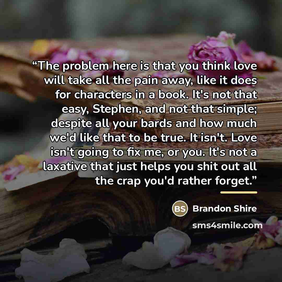 “The problem here is that you think love will take all the pain away, like it does for characters in a book. It's not that easy, Stephen, and not that simple; despite all your bards and how much we'd like that to be true. It isn't. Love isn't going to fix me, or you. It's not a laxative that just…” quote by Brandon Shire