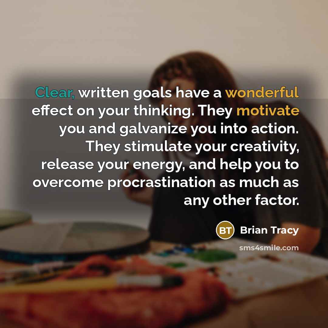 “Clear, written goals have a wonderful effect on your thinking. They motivate you and galvanize you into action. They stimulate your creativity, release your energy, and help you to overcome procrastination as much as any other factor.” quote by Brian Tracy