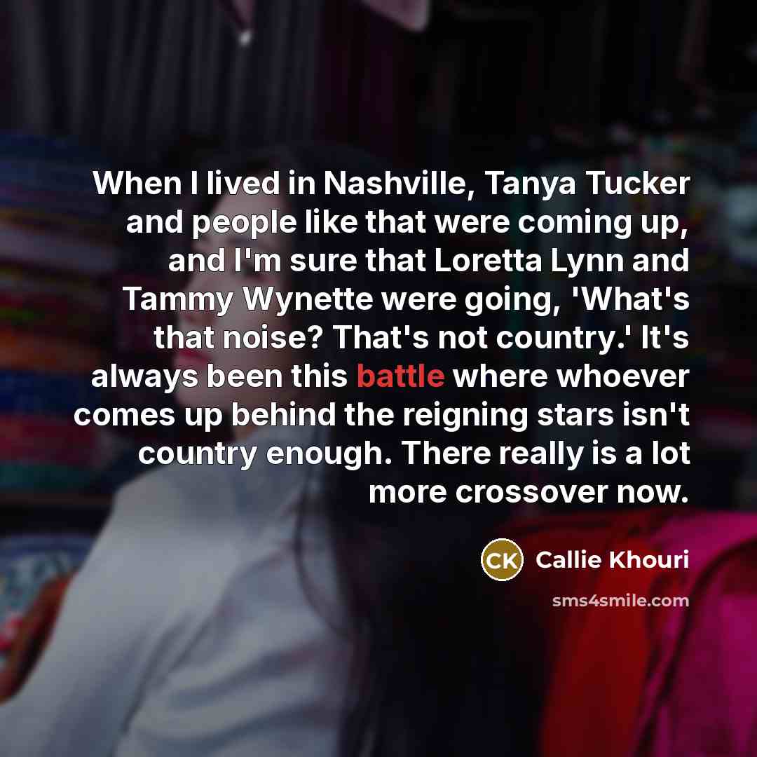 “When I lived in Nashville, Tanya Tucker and people like that were coming up, and I'm sure that Loretta Lynn and Tammy Wynette were going, 'What's that noise? That's not country.' It's always been this battle where whoever comes up behind the reigning stars isn't country enough. There really is a…” quote by Callie Khouri