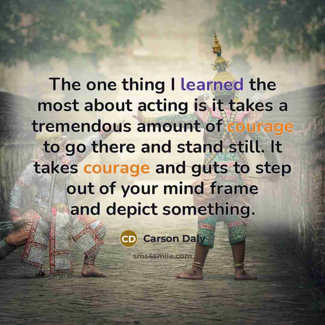 “The one thing I learned the most about acting is it takes a tremendous amount of courage to go there and stand still. It takes courage and guts to step out of your mind frame and depict something.” quote by Carson Daly