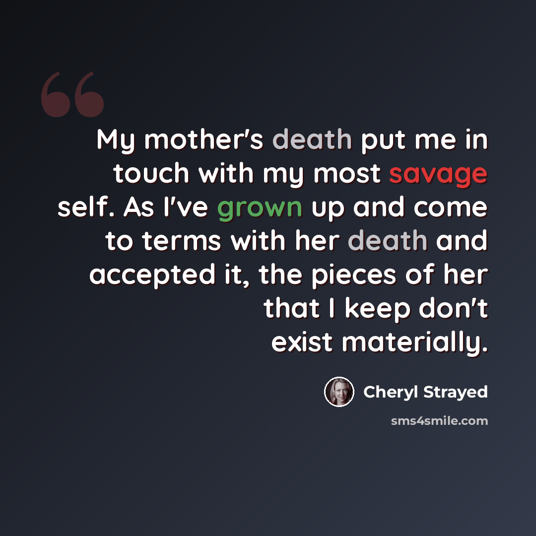 “My mother's death put me in touch with my most savage self. As I've grown up and come to terms with her death and accepted it, the pieces of her that I keep don't exist materially.” quote by Cheryl Strayed