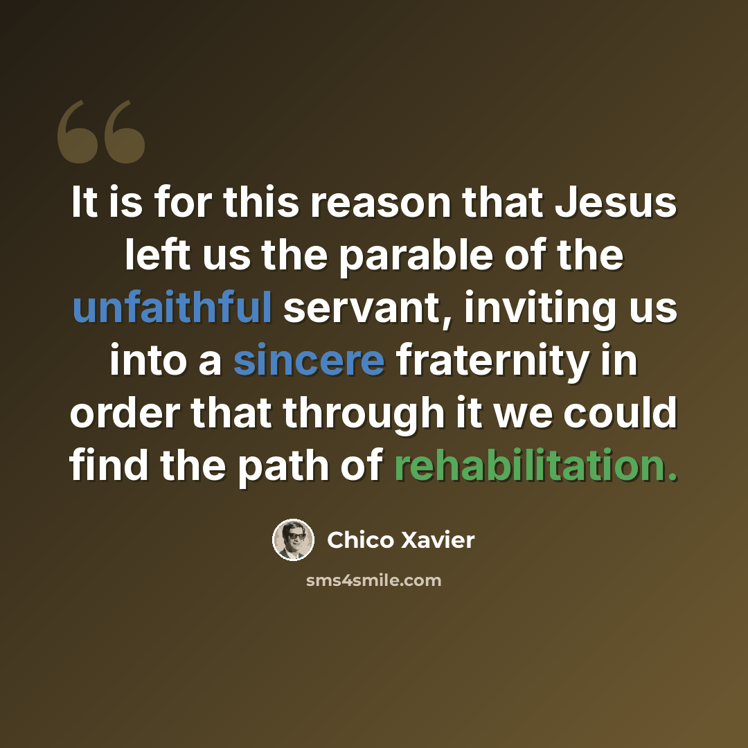 “It is for this reason that Jesus left us the parable of the unfaithful servant, inviting us into a sincere fraternity in order that through it we could find the path of rehabilitation.” quote by Chico Xavier