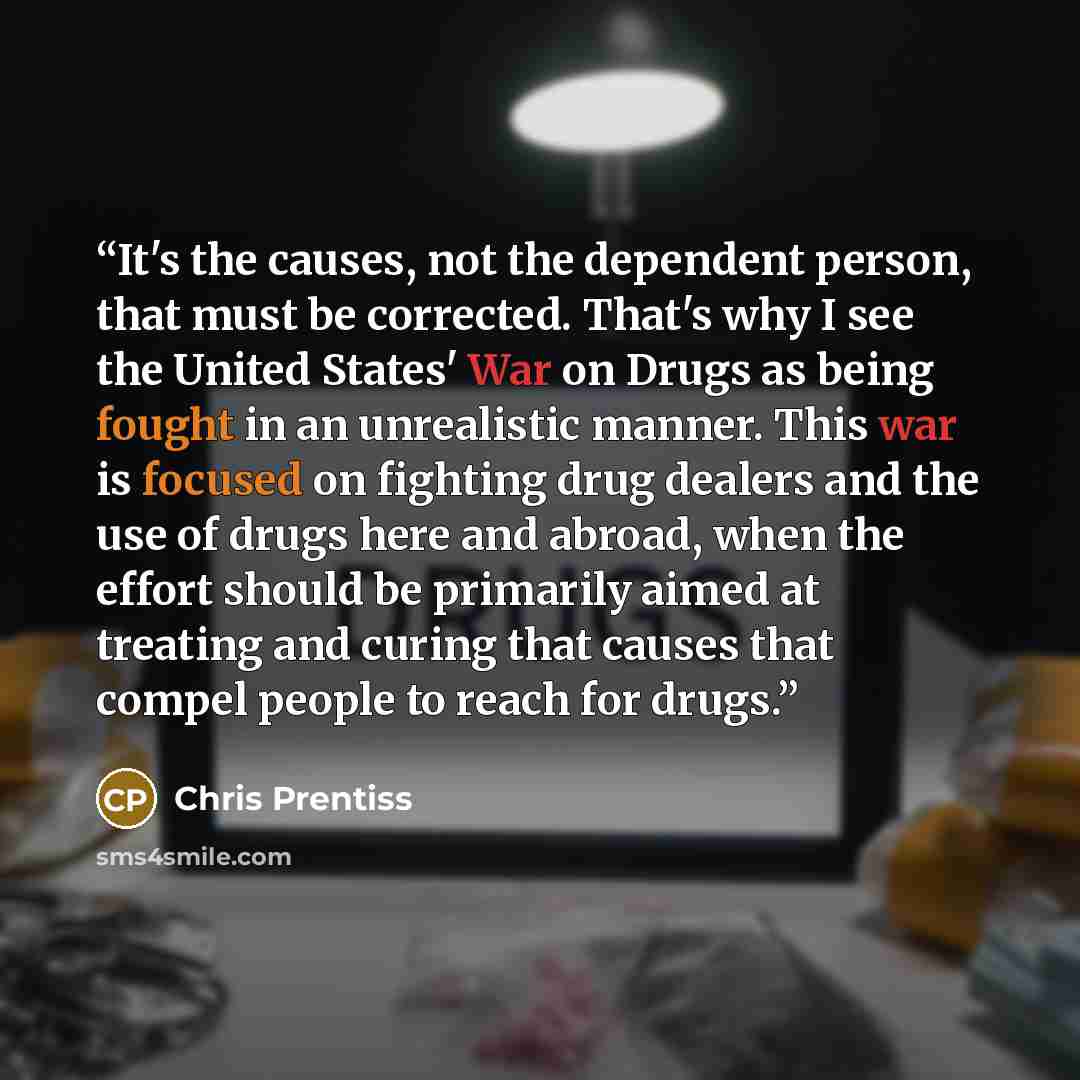 “It's the causes, not the dependent person, that must be corrected. That's why I see the United States' War on Drugs as being fought in an unrealistic manner. This war is focused on fighting drug dealers and the use of drugs here and abroad, when the effort should be primarily aimed at treating and…” quote by Chris Prentiss