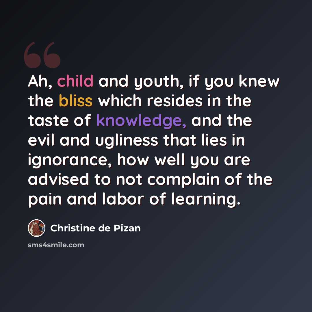 “Ah, child and youth, if you knew the bliss which resides in the taste of knowledge, and the evil and ugliness that lies in ignorance, how well you are advised to not complain of the pain and labor of learning.” quote by Christine de Pizan