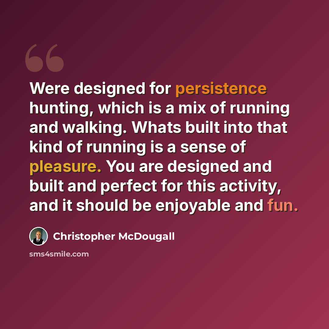 “Were designed for persistence hunting, which is a mix of running and walking. Whats built into that kind of running is a sense of pleasure. You are designed and built and perfect for this activity, and it should be enjoyable and fun.” quote by Christopher McDougall