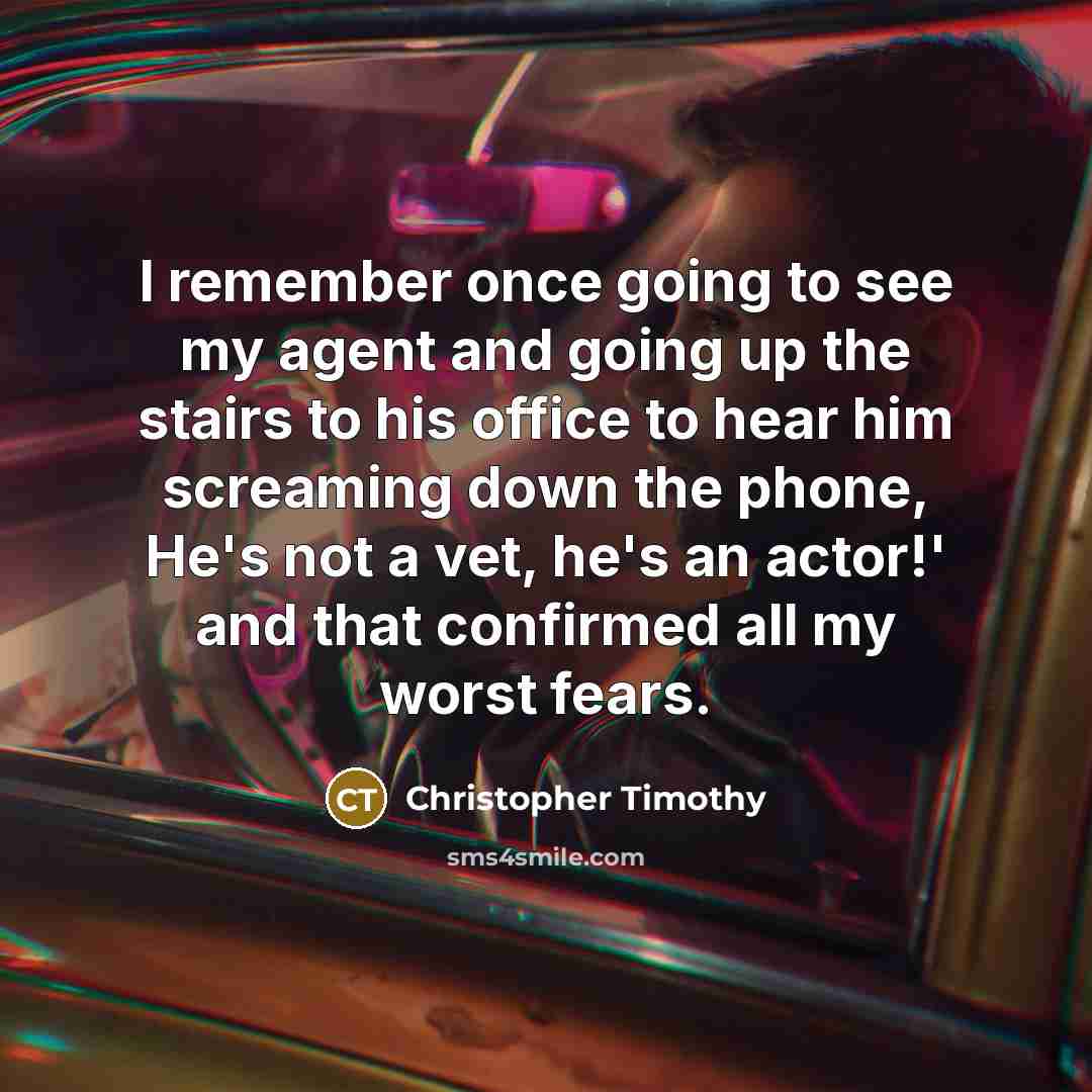 “I remember once going to see my agent and going up the stairs to his office to hear him screaming down the phone, He's not a vet, he's an actor!' and that confirmed all my worst fears.” quote by Christopher Timothy