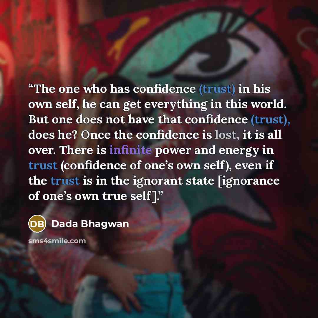 “The one who has confidence (trust) in his own self, he can get everything in this world. But one does not have that confidence (trust), does he? Once the confidence is lost, it is all over. There is infinite power and energy in trust (confidence of one’s own self), even if the trust is in the…” quote by Dada Bhagwan