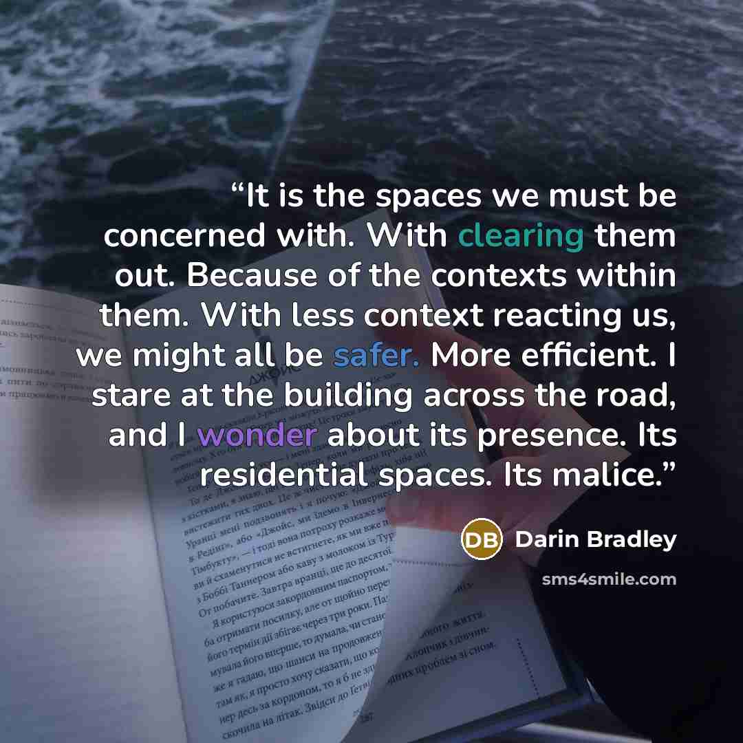 “It is the spaces we must be concerned with. With clearing them out. Because of the contexts within them. With less context reacting us, we might all be safer. More efficient. I stare at the building across the road, and I wonder about its presence. Its residential spaces. Its malice.” quote by Darin Bradley