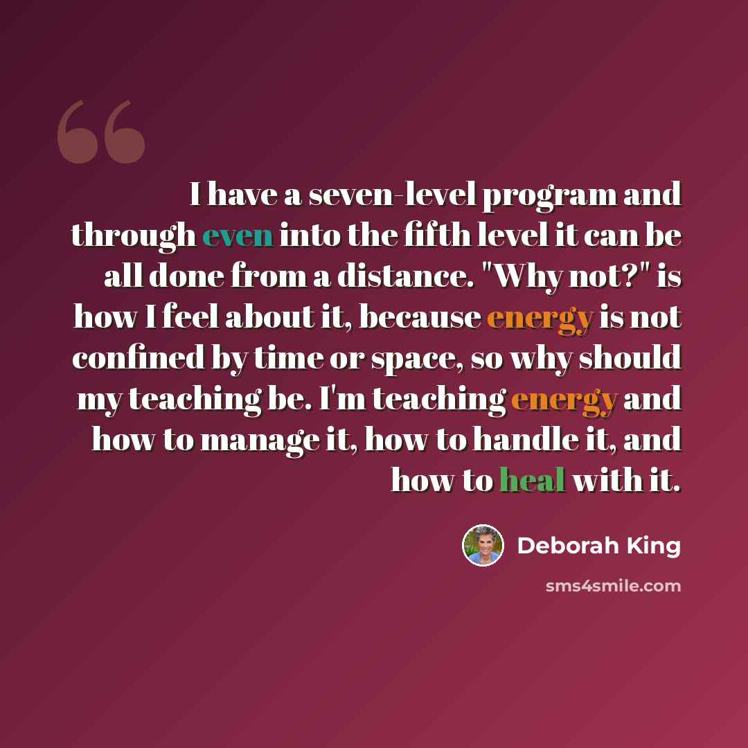 “I have a seven-level program and through even into the fifth level it can be all done from a distance. "Why not?" is how I feel about it, because energy is not confined by time or space, so why should my teaching be. I'm teaching energy and how to manage it, how to handle it, and how to heal with…” quote by Deborah King