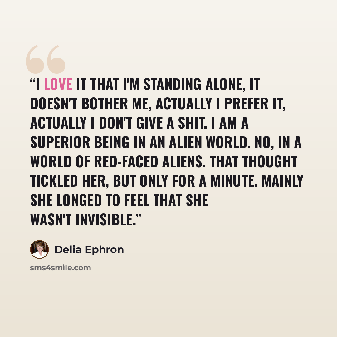 “I love it that I'm standing alone, it doesn't bother me, actually I prefer it, actually I don't give a shit. I am a superior being in an alien world. No, in a world of red-faced aliens. That thought tickled her, but only for a minute. Mainly she longed to feel that she wasn't invisible.” quote by Delia Ephron