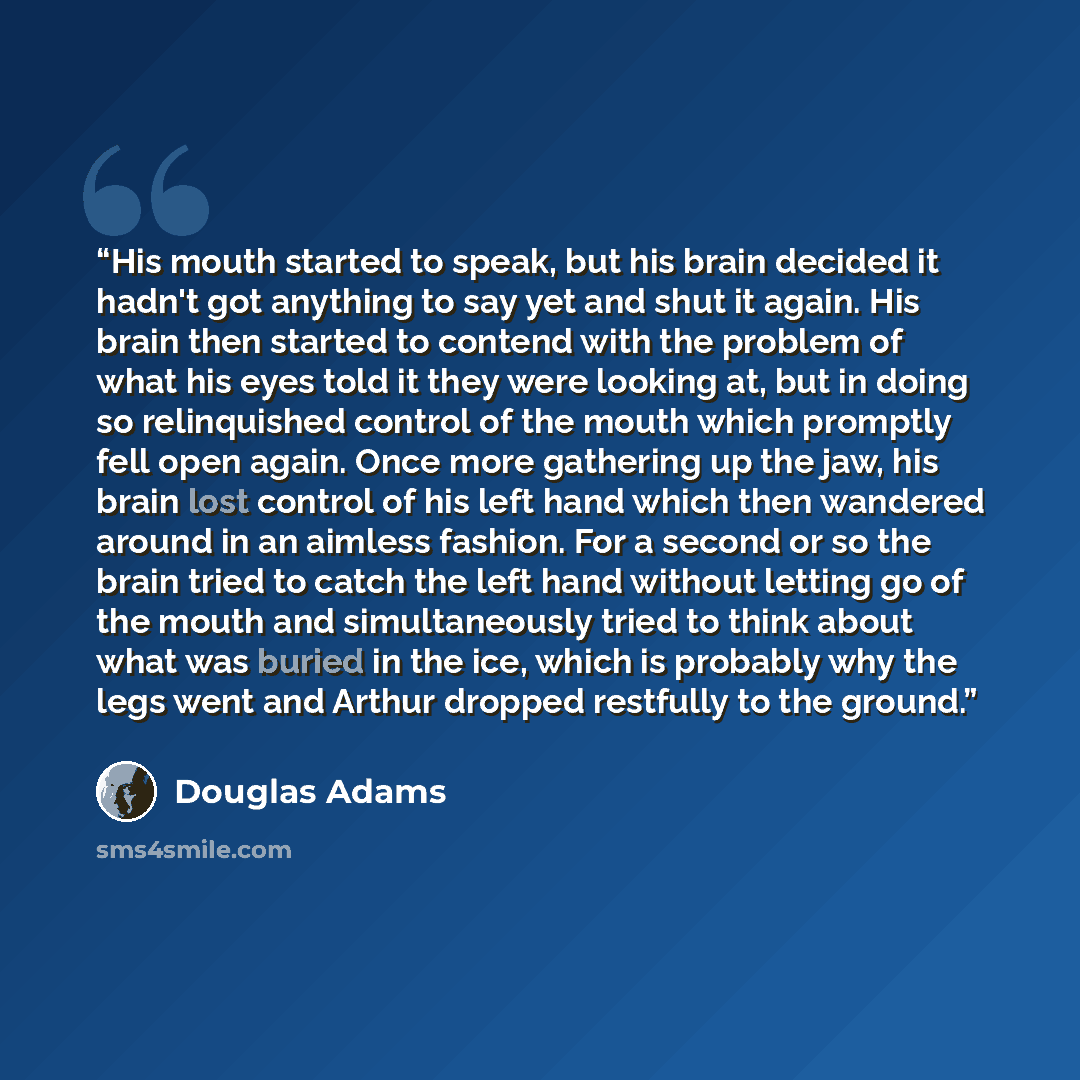 “His mouth started to speak, but his brain decided it hadn't got anything to say yet and shut it again. His brain then started to contend with the problem of what his eyes told it they were looking at, but in doing so relinquished control of the mouth which promptly fell open again. Once more…” quote by Douglas Adams