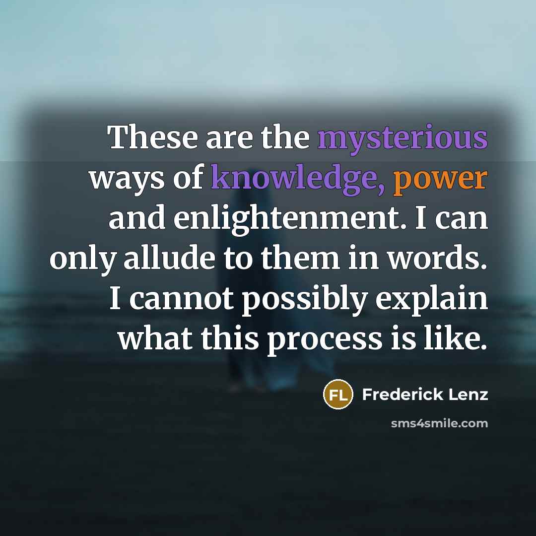 “These are the mysterious ways of knowledge, power and enlightenment. I can only allude to them in words. I cannot possibly explain what this process is like.” quote by Frederick Lenz