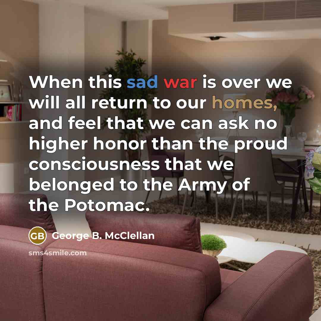 “When this sad war is over we will all return to our homes, and feel that we can ask no higher honor than the proud consciousness that we belonged to the Army of the Potomac.” quote by George B. McClellan