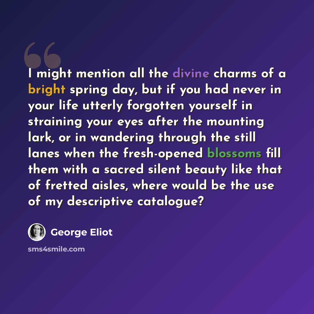 “I might mention all the divine charms of a bright spring day, but if you had never in your life utterly forgotten yourself in straining your eyes after the mounting lark, or in wandering through the still lanes when the fresh-opened blossoms fill them with a sacred silent beauty like that of…” quote by George Eliot