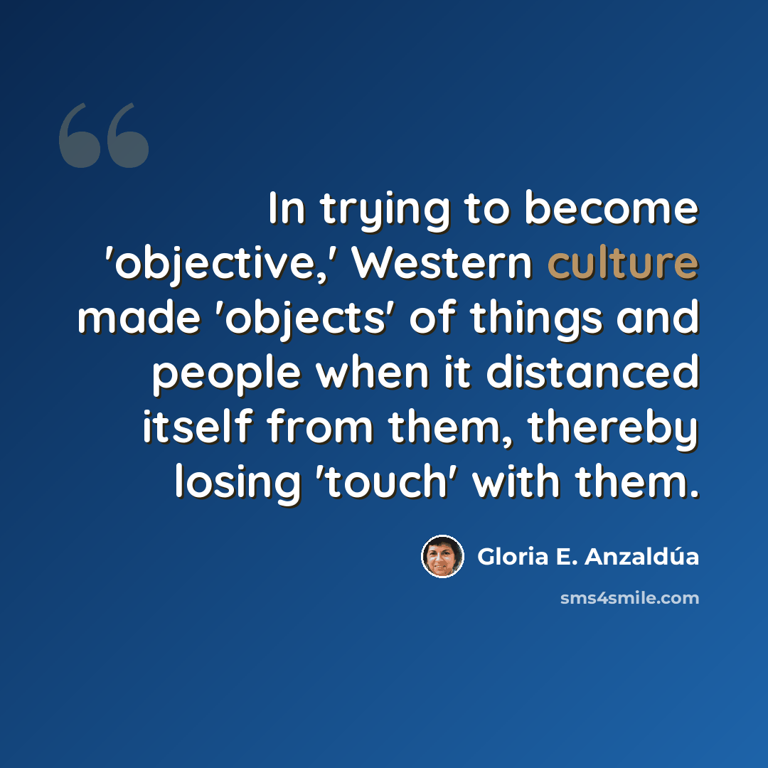 “In trying to become 'objective,' Western culture made 'objects' of things and people when it distanced itself from them, thereby losing 'touch' with them.” quote by Gloria E. Anzaldúa