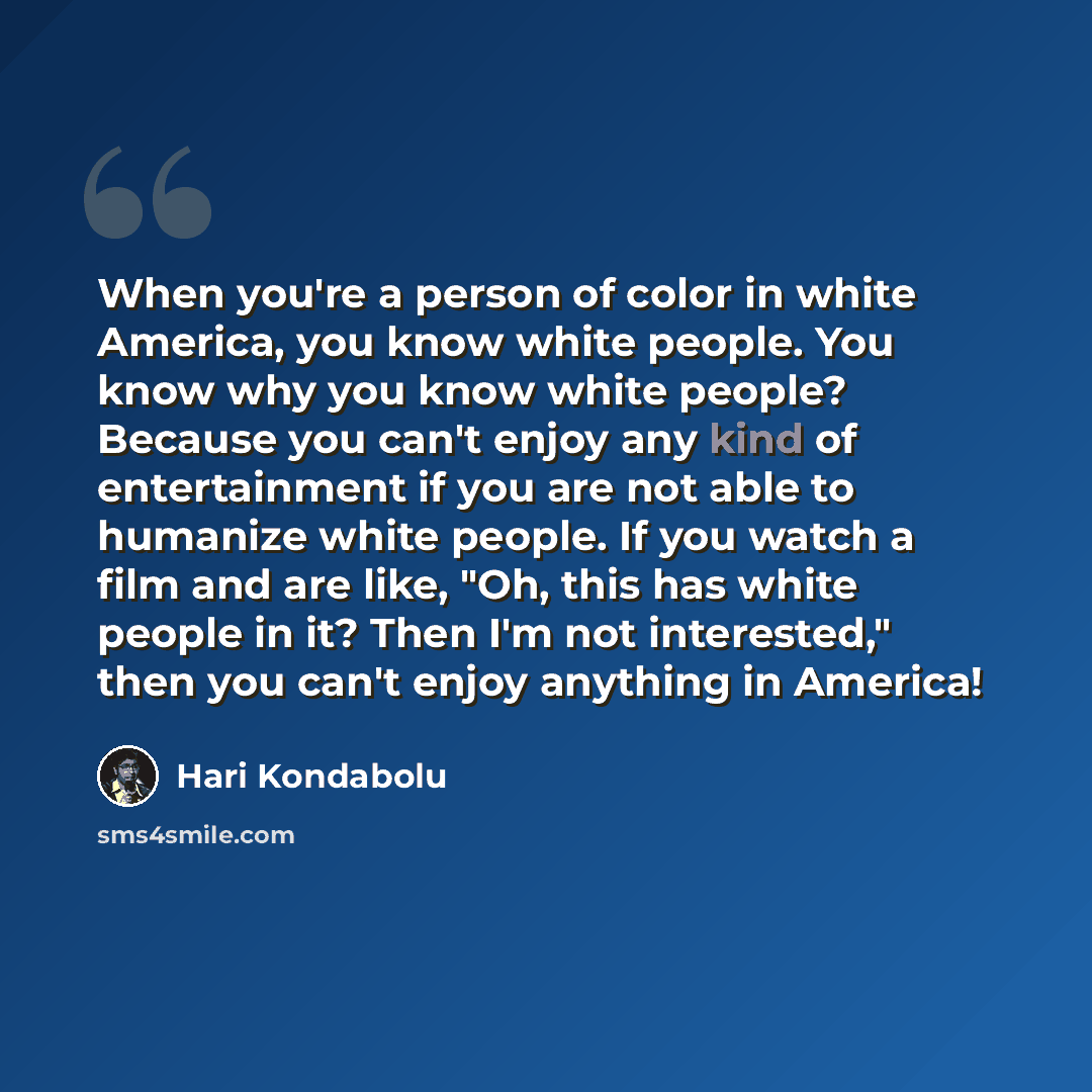 “When you're a person of color in white America, you know white people. You know why you know white people? Because you can't enjoy any kind of entertainment if you are not able to humanize white people. If you watch a film and are like, "Oh, this has white people in it? Then I'm not interested,"…” quote by Hari Kondabolu