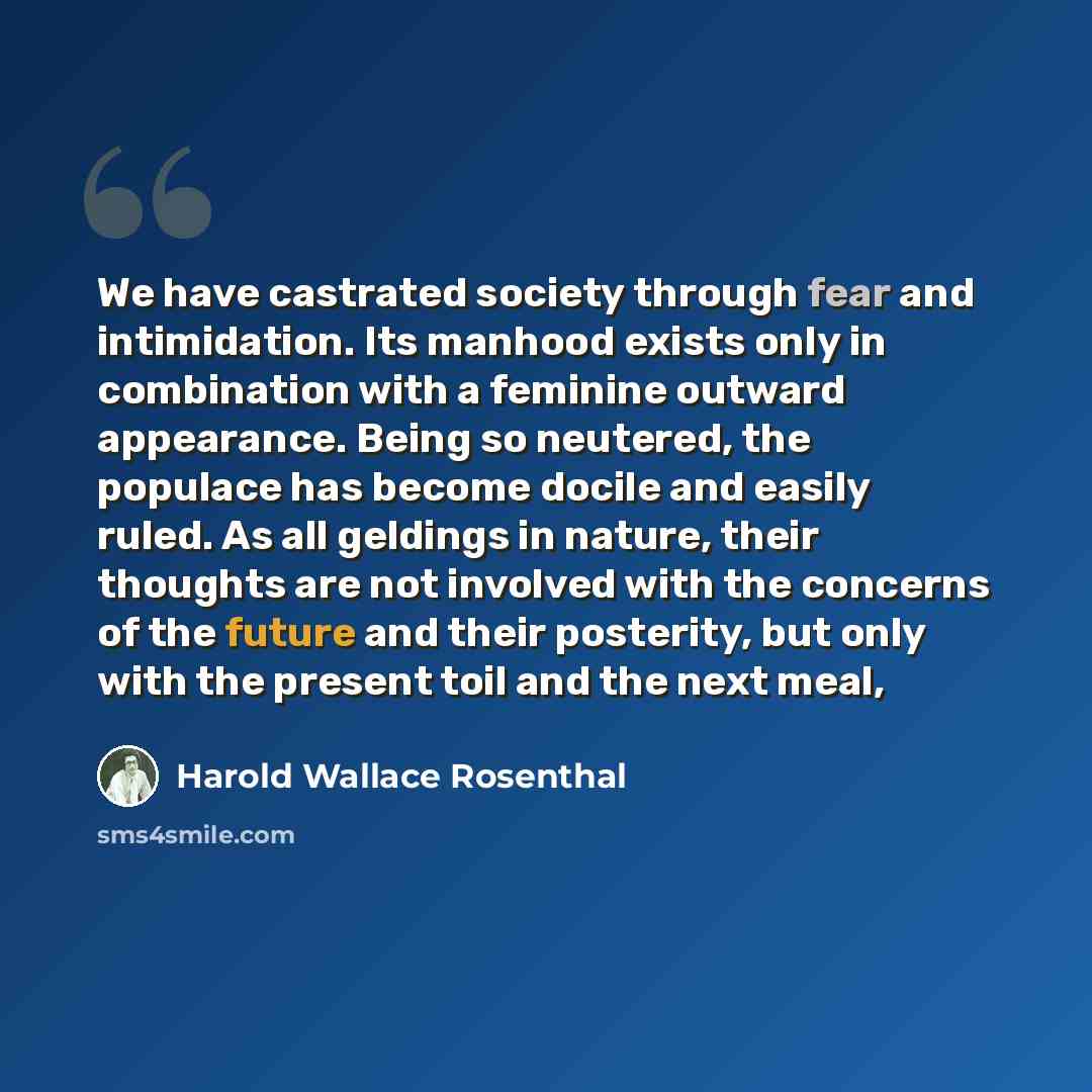 “We have castrated society through fear and intimidation. Its manhood exists only in combination with a feminine outward appearance. Being so neutered, the populace has become docile and easily ruled. As all geldings in nature, their thoughts are not involved with the concerns of the future and…” quote by Harold Wallace Rosenthal
