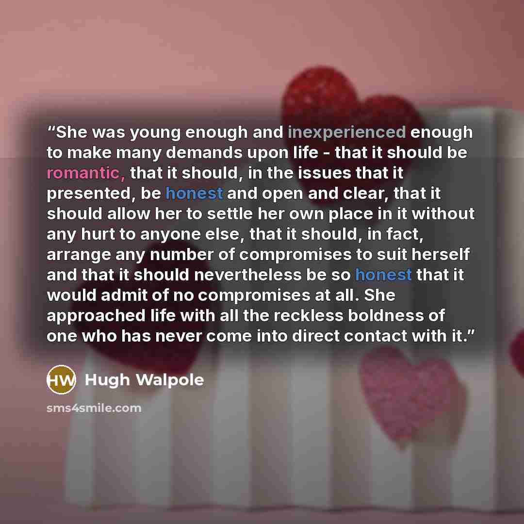 “She was young enough and inexperienced enough to make many demands upon life - that it should be romantic, that it should, in the issues that it presented, be honest and open and clear, that it should allow her to settle her own place in it without any hurt to anyone else, that it should, in fact…” quote by Hugh Walpole