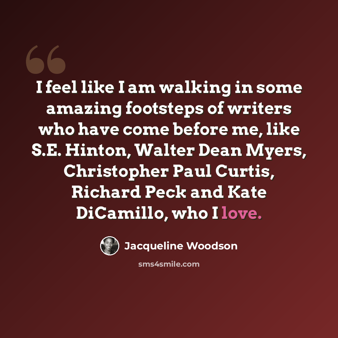 “I feel like I am walking in some amazing footsteps of writers who have come before me, like S.E. Hinton, Walter Dean Myers, Christopher Paul Curtis, Richard Peck and Kate DiCamillo, who I love.” quote by Jacqueline Woodson