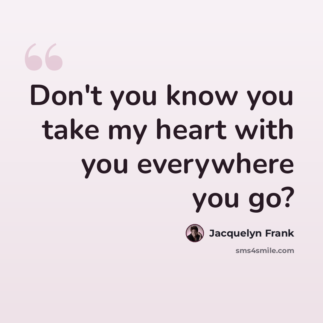 “Don't you know you take my heart with you everywhere you go?” quote by Jacquelyn Frank