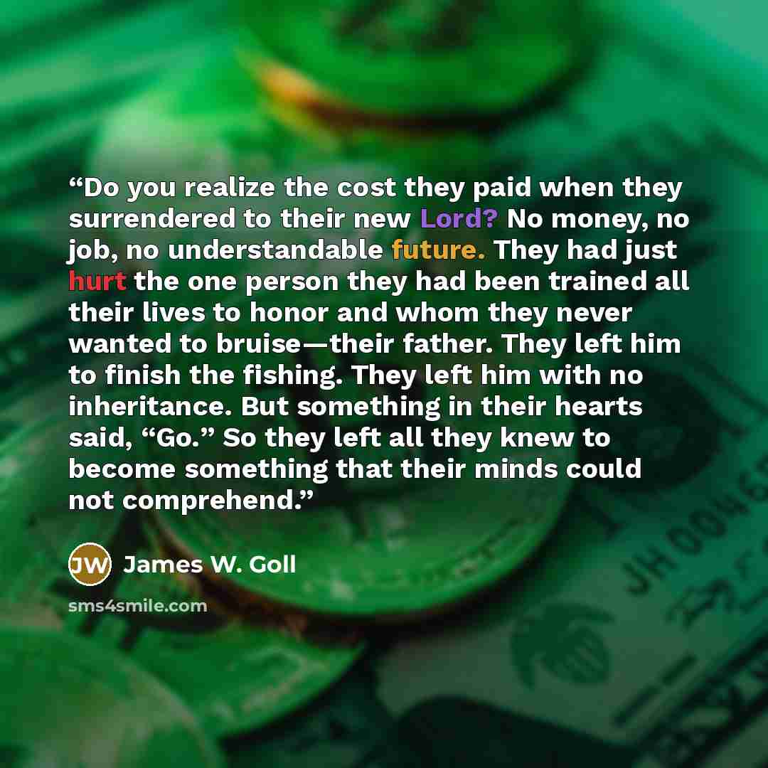“Do you realize the cost they paid when they surrendered to their new Lord? No money, no job, no understandable future. They had just hurt the one person they had been trained all their lives to honor and whom they never wanted to bruise—their father. They left him to finish the fishing. They left…” quote by James W. Goll