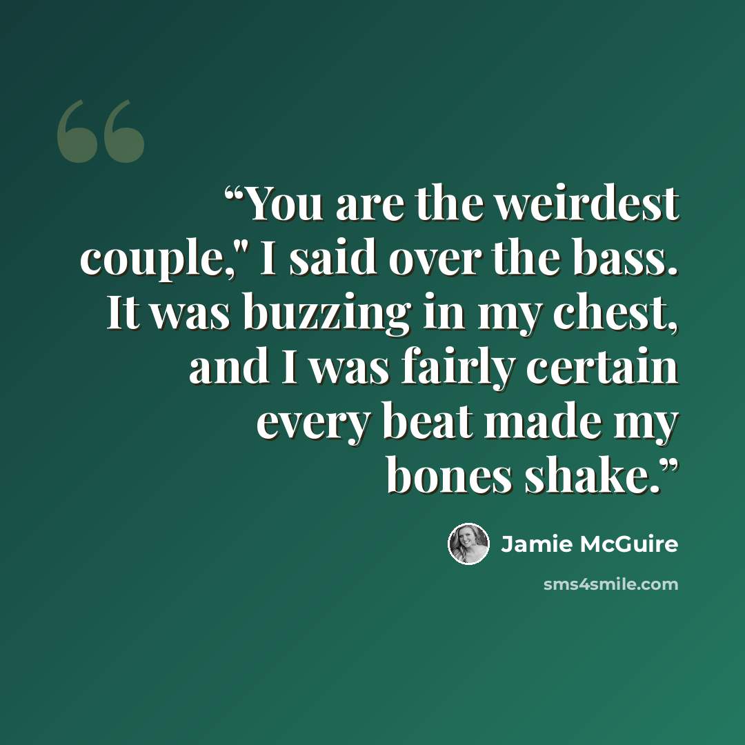 “You are the weirdest couple," I said over the bass. It was buzzing in my chest, and I was fairly certain every beat made my bones shake.” quote by Jamie McGuire