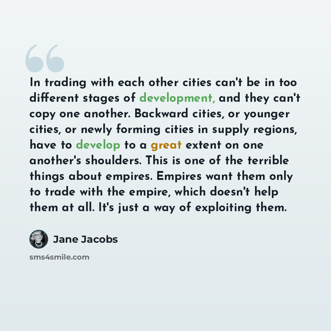 “In trading with each other cities can't be in too different stages of development, and they can't copy one another. Backward cities, or younger cities, or newly forming cities in supply regions, have to develop to a great extent on one another's shoulders. This is one of the terrible things about…” quote by Jane Jacobs