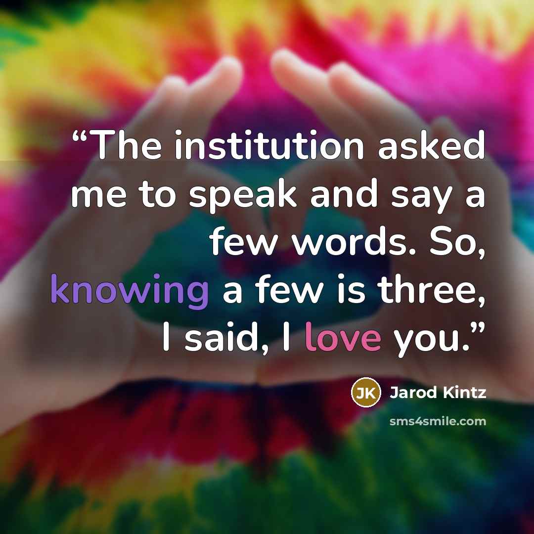 “The institution asked me to speak and say a few words. So, knowing a few is three, I said, I love you.” quote by Jarod Kintz