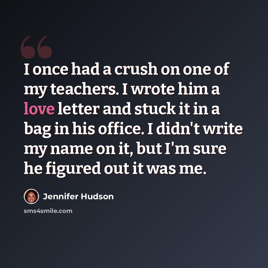 “I once had a crush on one of my teachers. I wrote him a love letter and stuck it in a bag in his office. I didn't write my name on it, but I'm sure he figured out it was me.” quote by Jennifer Hudson